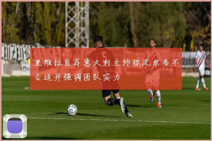 里维拉自荐意大利主帅称皮尔洛不合适并强调团队实力