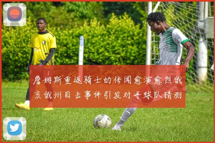 詹姆斯重返骑士的传闻愈演愈烈俄亥俄州目击事件引发对手球队猜测