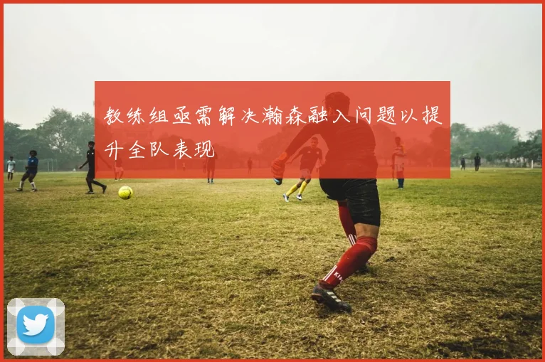 教练组亟需解决瀚森融入问题以提升全队表现