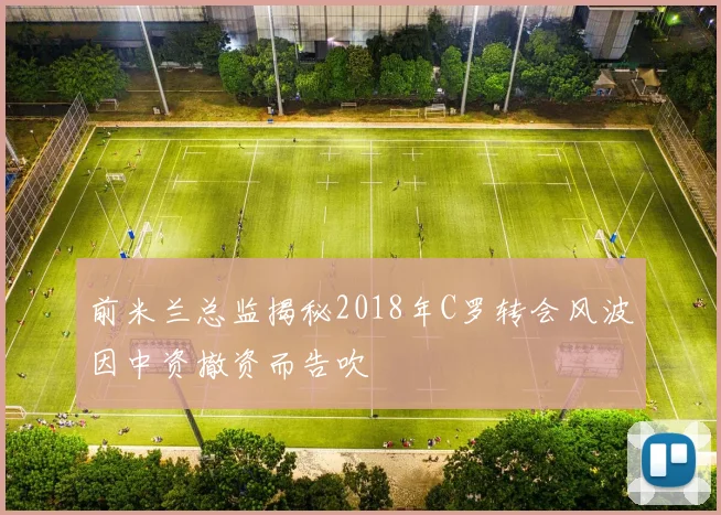 前米兰总监揭秘2018年C罗转会风波因中资撤资而告吹