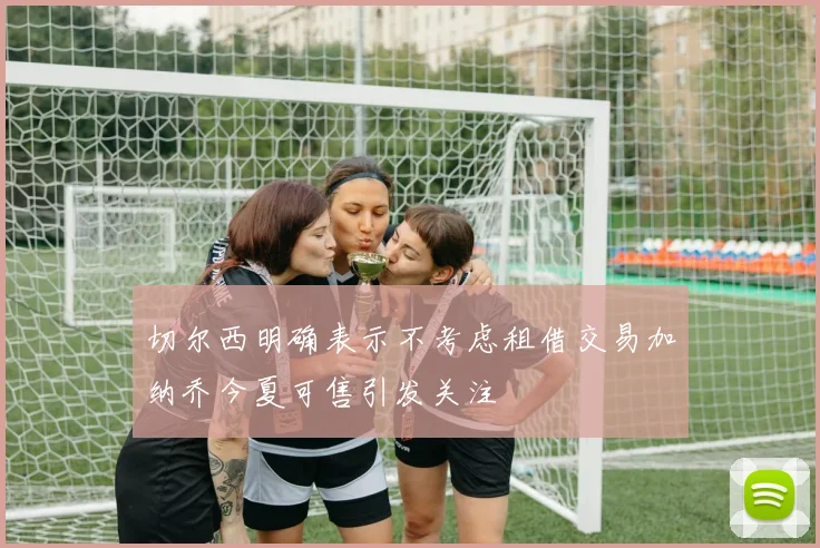 切尔西明确表示不考虑租借交易加纳乔今夏可售引发关注