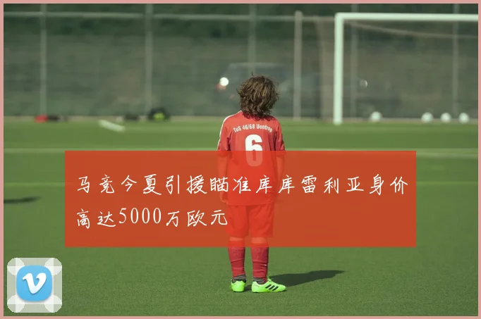 马竞今夏引援瞄准库库雷利亚身价高达5000万欧元