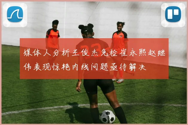 媒体人分析王俊杰免检崔永熙赵继伟表现惊艳内线问题亟待解决