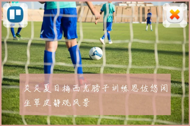 炎炎夏日梅西光膀子训练恩佐悠闲坐草皮静观风景