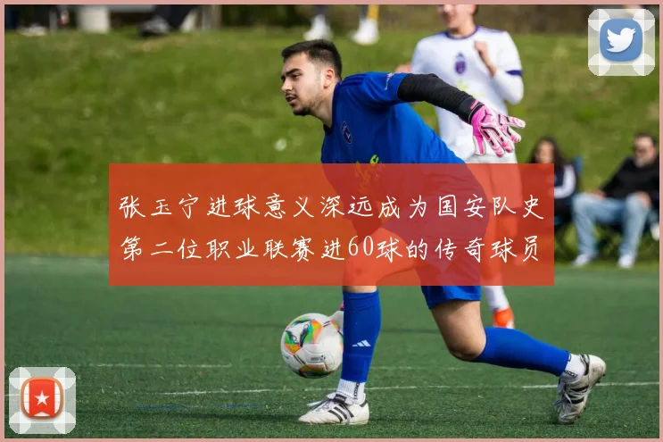 张玉宁进球意义深远成为国安队史第二位职业联赛进60球的传奇球员