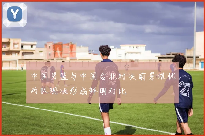 中国男篮与中国台北对决前景堪忧两队现状形成鲜明对比