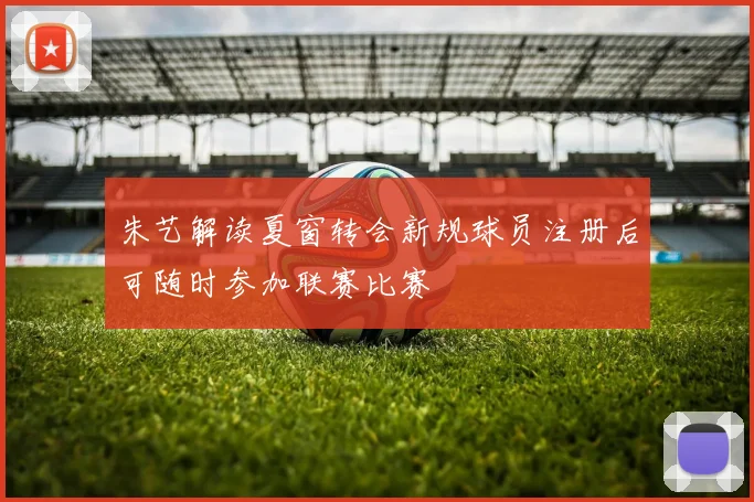 朱艺解读夏窗转会新规球员注册后可随时参加联赛比赛