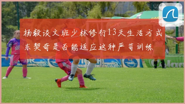 杨毅谈文班少林修行13天生活方式东契奇是否能适应这种严苛训练