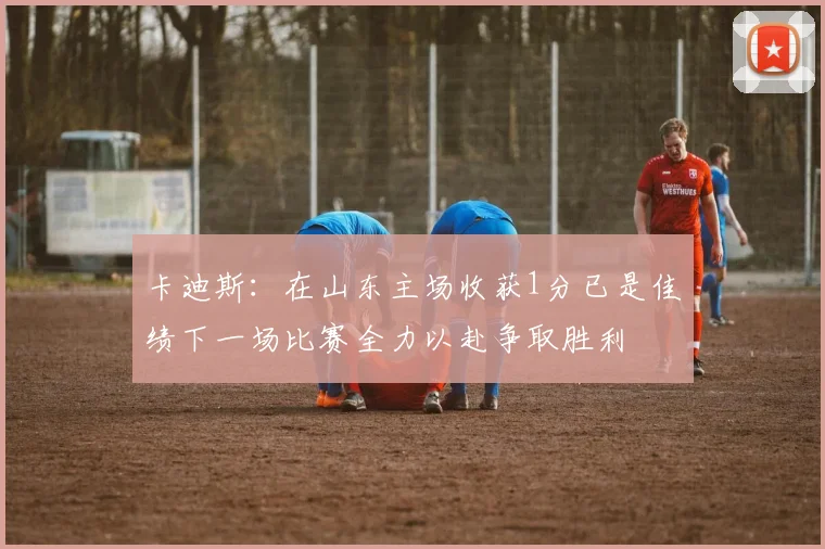 卡迪斯：在山东主场收获1分已是佳绩下一场比赛全力以赴争取胜利