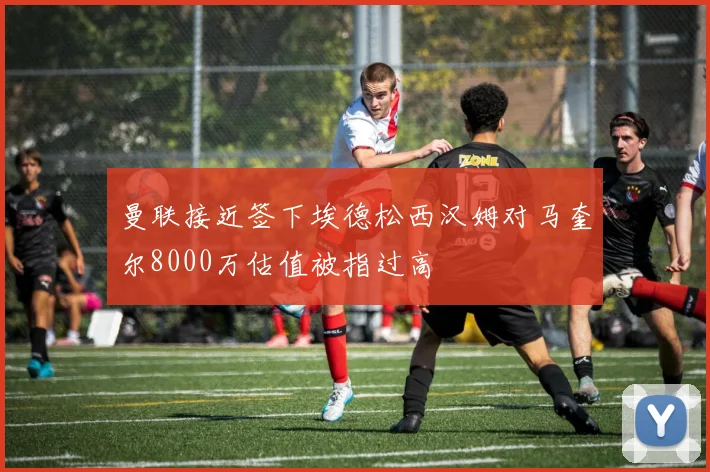 曼联接近签下埃德松西汉姆对马奎尔8000万估值被指过高