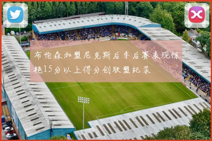 布伦森加盟尼克斯后季后赛表现惊艳15分以上得分创联盟纪录