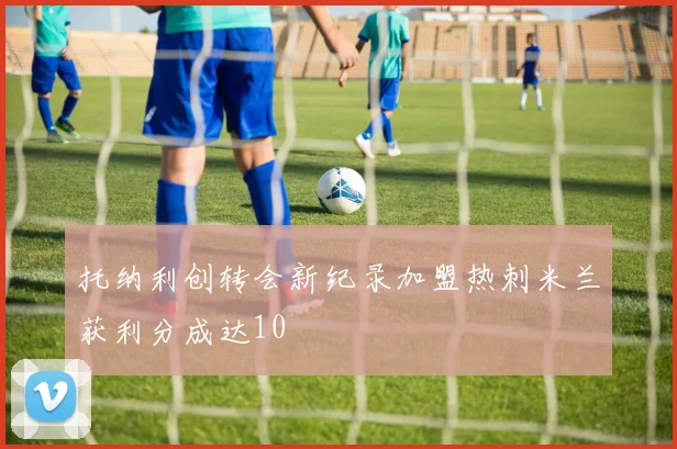 托纳利创转会新纪录加盟热刺米兰获利分成达10