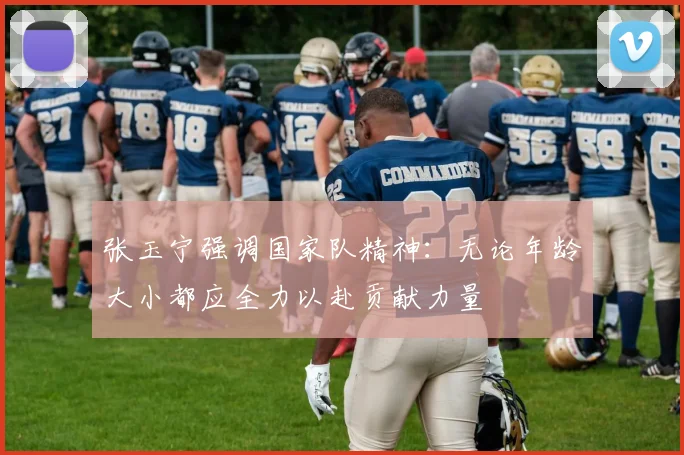 张玉宁强调国家队精神：无论年龄大小都应全力以赴贡献力量