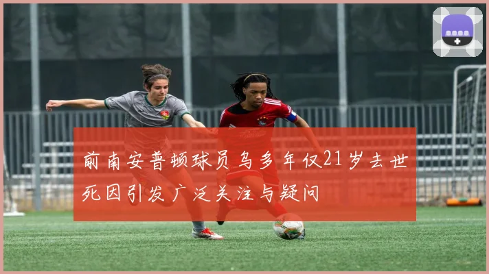 前南安普顿球员乌多年仅21岁去世死因引发广泛关注与疑问