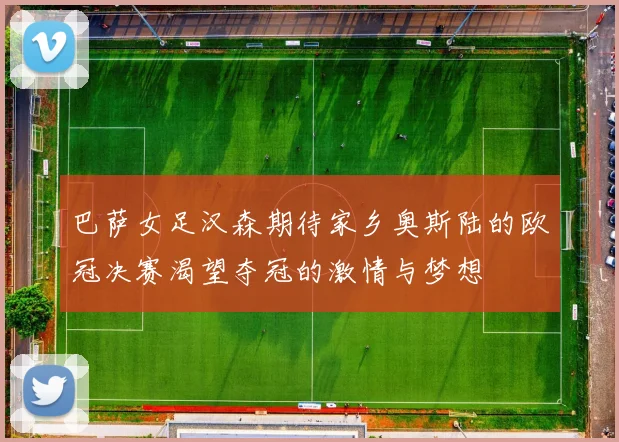 巴萨女足汉森期待家乡奥斯陆的欧冠决赛渴望夺冠的激情与梦想