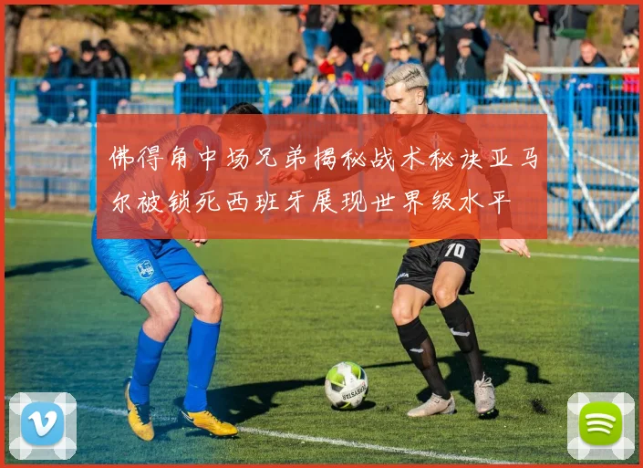 佛得角中场兄弟揭秘战术秘诀亚马尔被锁死西班牙展现世界级水平